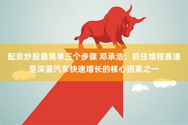 配資炒股最簡單三個步驟 鄧承浩：抓住增程賽道是深藍(lán)汽車快速增長的核心因素之一