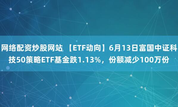 網(wǎng)絡(luò)配資炒股網(wǎng)站 【ETF動向】6月13日富國中證科技50策略ETF基金跌1.13%，份額減少100萬份