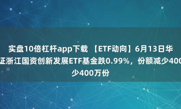 實盤10倍杠桿app下載 【ETF動向】6月13日華夏中證浙江國資創(chuàng)新發(fā)展ETF基金跌0.99%，份額減少400萬份