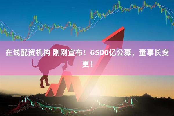 在線配資機(jī)構(gòu) 剛剛宣布！6500億公募，董事長變更！