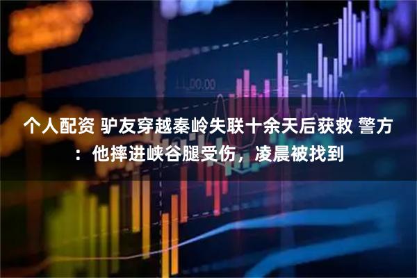 個(gè)人配資 驢友穿越秦嶺失聯(lián)十余天后獲救 警方：他摔進(jìn)峽谷腿受傷，凌晨被找到