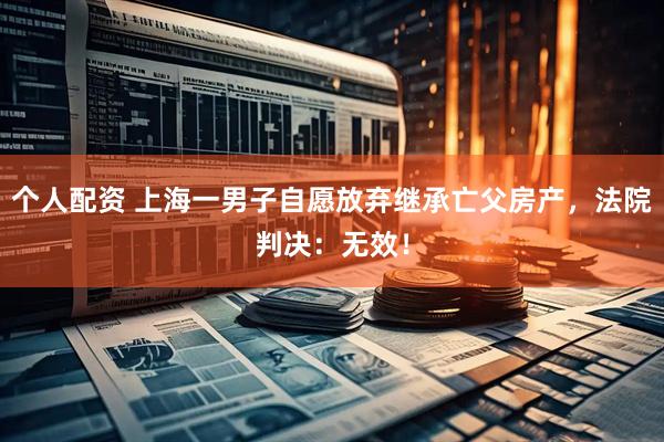 個(gè)人配資 上海一男子自愿放棄繼承亡父房產(chǎn)，法院判決：無(wú)效！