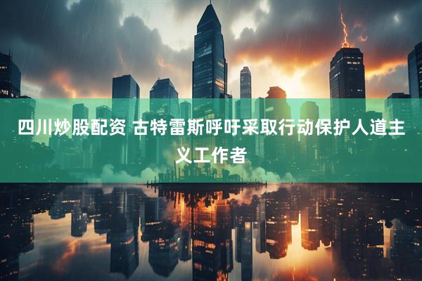 四川炒股配資 古特雷斯呼吁采取行動(dòng)保護(hù)人道主義工作者