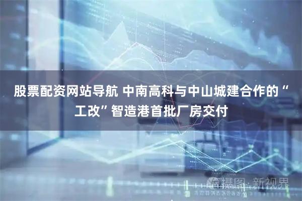 股票配資網(wǎng)站導(dǎo)航 中南高科與中山城建合作的“工改”智造港首批廠(chǎng)房交付