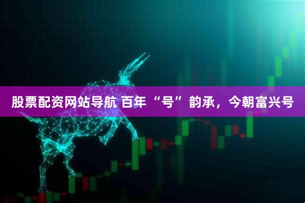 股票配資網(wǎng)站導(dǎo)航 百年 “號(hào)” 韻承，今朝富興號(hào)